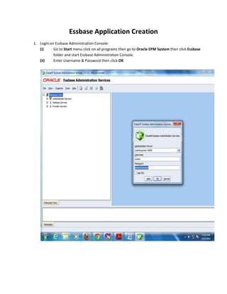 Essbase Application Creation
1. Login on Essbase Administration Console:
(i)
Go to Start menu click on all programs then go to Oracle EPM System then click Essbase
folder and start Essbase Administration Console.
(ii)
Enter Username & Password then click OK

 