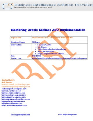 Mastering Oracle Essbase ASO Implementation

          Topic Name               Oracle Essbase 11.1.1.2 for System Administrator

          Duration (Hours)         30 Hours
          Deliverables                 Students Guides
                                       Lab Guides
                                       Video Tutorials of missing classes
                                       Interview Question
                                       Project implementation artifacts
          Fees                     INR 10,000
          Contact Info             amit.sharma@bispsolutions.com,kapil.devang@bisptrainings.com




Contact Point :
Amit Shamra
amit.sharma@ bisptrainings.com
kapil.devang@bisptrainings.com
essbasexpects.wordpress.com
learnodi.wordpress.com
learnoraclebi.wordpress.com
learnplanning.wordpress.com
learnsqlquery.wordpress.com
learncognosreports.wordpress.com
bispsolutions.wordpress.com
odinetwork.blogspot.com
http://learnsoa.wordpress.com




          www.hyperionguru.com                                    www.bisptrainings.com
 