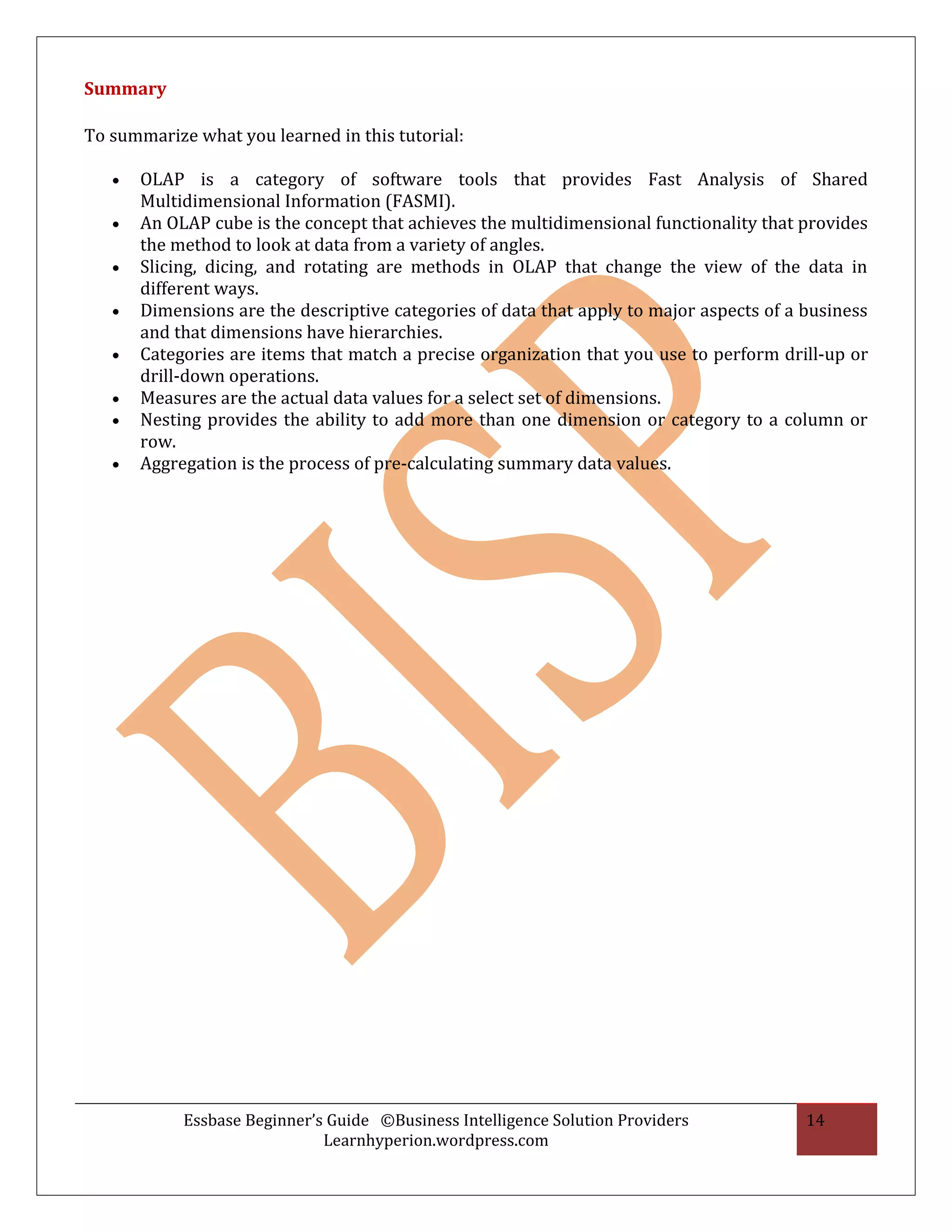 Summary

To summarize what you learned in this tutorial:

   •   OLAP is a category of software tools that provides Fast Analysis of Shared
       Multidimensional Information (FASMI).
   •   An OLAP cube is the concept that achieves the multidimensional functionality that provides
       the method to look at data from a variety of angles.
   •   Slicing, dicing, and rotating are methods in OLAP that change the view of the data in
       different ways.
   •   Dimensions are the descriptive categories of data that apply to major aspects of a business
       and that dimensions have hierarchies.
   •   Categories are items that match a precise organization that you use to perform drill-up or
       drill-down operations.
   •   Measures are the actual data values for a select set of dimensions.
   •   Nesting provides the ability to add more than one dimension or category to a column or
       row.
   •   Aggregation is the process of pre-calculating summary data values.




            Essbase Beginner’s Guide ©Business Intelligence Solution Providers            14
                              Learnhyperion.wordpress.com
 