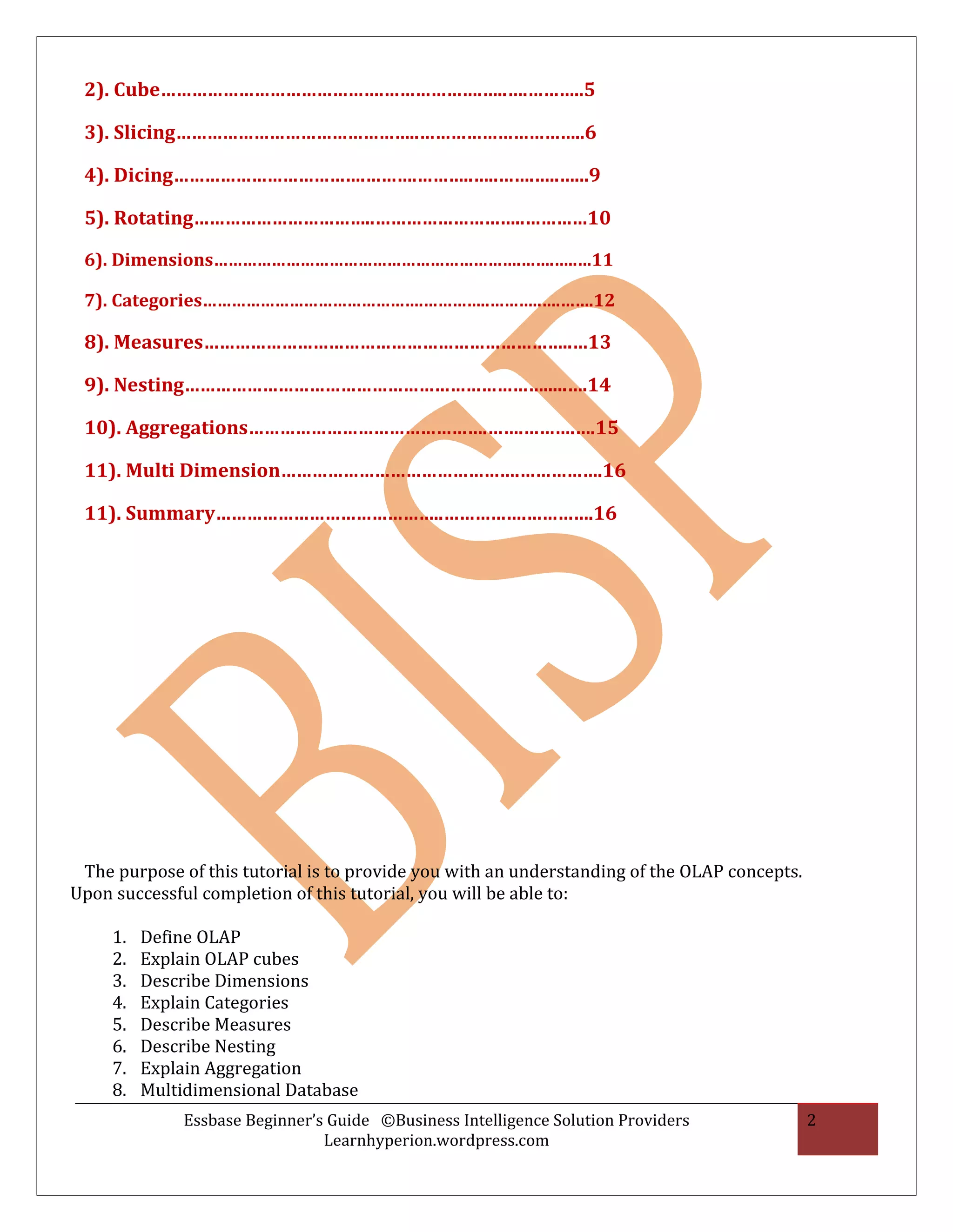 2). Cube…………………………………….……………….…..….………..5

 3). Slicing………………………………………..…………………………..6

 4). Dicing……………………………….……….………..…..…….…..…...9

 5). Rotating……………………………..………………………..…………10

 6). Dimensions……………………………………………………….…….…..…11

 7). Categories……………………………………….…………..………..….…….12

 8). Measures……………………………………………………………..…13

 9). Nesting…………………………………………………………….....….14

 10). Aggregations……………………………………….…….……….….15

 11). Multi Dimension……………………………………….…………….16

 11). Summary……………………………………..…………….………….16




 The purpose of this tutorial is to provide you with an understanding of the OLAP concepts.
Upon successful completion of this tutorial, you will be able to:

     1.   Define OLAP
     2.   Explain OLAP cubes
     3.   Describe Dimensions
     4.   Explain Categories
     5.   Describe Measures
     6.   Describe Nesting
     7.   Explain Aggregation
     8.   Multidimensional Database
              Essbase Beginner’s Guide ©Business Intelligence Solution Providers              2
                                Learnhyperion.wordpress.com
 