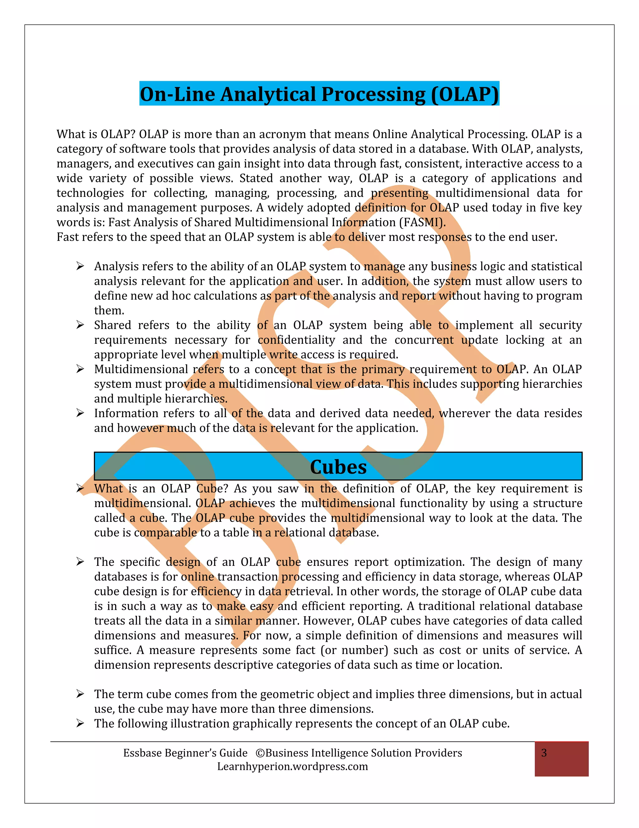 On-Line Analytical Processing (OLAP)
What is OLAP? OLAP is more than an acronym that means Online Analytical Processing. OLAP is a
category of software tools that provides analysis of data stored in a database. With OLAP, analysts,
managers, and executives can gain insight into data through fast, consistent, interactive access to a
wide variety of possible views. Stated another way, OLAP is a category of applications and
technologies for collecting, managing, processing, and presenting multidimensional data for
analysis and management purposes. A widely adopted definition for OLAP used today in five key
words is: Fast Analysis of Shared Multidimensional Information (FASMI).
Fast refers to the speed that an OLAP system is able to deliver most responses to the end user.

    Analysis refers to the ability of an OLAP system to manage any business logic and statistical
     analysis relevant for the application and user. In addition, the system must allow users to
     define new ad hoc calculations as part of the analysis and report without having to program
     them.
    Shared refers to the ability of an OLAP system being able to implement all security
     requirements necessary for confidentiality and the concurrent update locking at an
     appropriate level when multiple write access is required.
    Multidimensional refers to a concept that is the primary requirement to OLAP. An OLAP
     system must provide a multidimensional view of data. This includes supporting hierarchies
     and multiple hierarchies.
    Information refers to all of the data and derived data needed, wherever the data resides
     and however much of the data is relevant for the application.


                                                Cubes
    What is an OLAP Cube? As you saw in the definition of OLAP, the key requirement is
     multidimensional. OLAP achieves the multidimensional functionality by using a structure
     called a cube. The OLAP cube provides the multidimensional way to look at the data. The
     cube is comparable to a table in a relational database.

    The specific design of an OLAP cube ensures report optimization. The design of many
     databases is for online transaction processing and efficiency in data storage, whereas OLAP
     cube design is for efficiency in data retrieval. In other words, the storage of OLAP cube data
     is in such a way as to make easy and efficient reporting. A traditional relational database
     treats all the data in a similar manner. However, OLAP cubes have categories of data called
     dimensions and measures. For now, a simple definition of dimensions and measures will
     suffice. A measure represents some fact (or number) such as cost or units of service. A
     dimension represents descriptive categories of data such as time or location.

    The term cube comes from the geometric object and implies three dimensions, but in actual
     use, the cube may have more than three dimensions.
    The following illustration graphically represents the concept of an OLAP cube.

            Essbase Beginner’s Guide ©Business Intelligence Solution Providers              3
                              Learnhyperion.wordpress.com
 