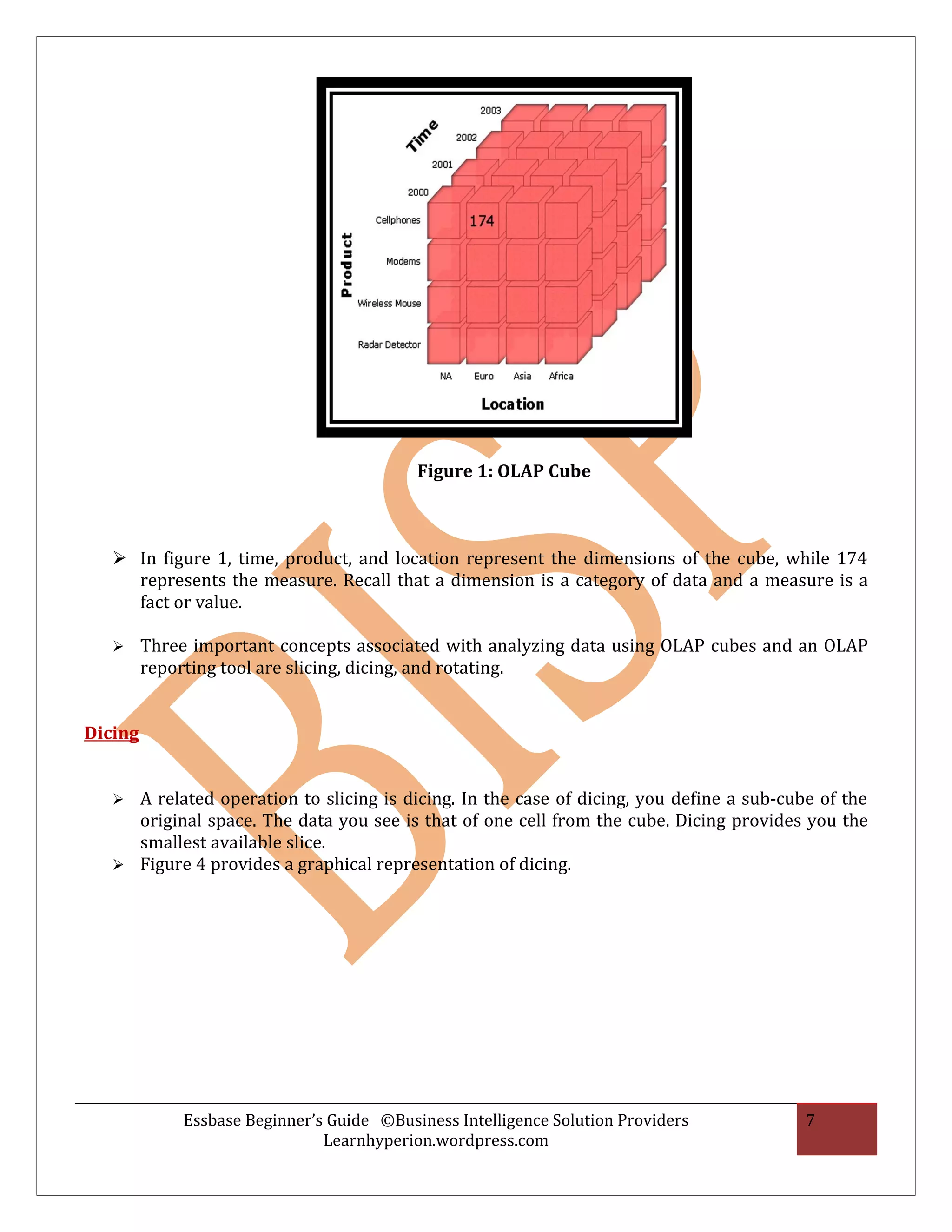 Figure 1: OLAP Cube



    In figure 1, time, product, and location represent the dimensions of the cube, while 174
     represents the measure. Recall that a dimension is a category of data and a measure is a
     fact or value.

        Three important concepts associated with analyzing data using OLAP cubes and an OLAP
         reporting tool are slicing, dicing, and rotating.


Dicing


    A related operation to slicing is dicing. In the case of dicing, you define a sub-cube of the
     original space. The data you see is that of one cell from the cube. Dicing provides you the
     smallest available slice.
    Figure 4 provides a graphical representation of dicing.




             Essbase Beginner’s Guide ©Business Intelligence Solution Providers           7
                               Learnhyperion.wordpress.com
 