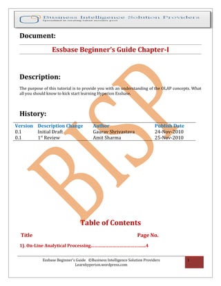 Document:
                  Essbase Beginner’s Guide Chapter-I


 Description:
 The purpose of this tutorial is to provide you with an understanding of the OLAP concepts. What
 all you should know to kick start learning Hyperion Essbase.



 History:
Version Description Change               Author                             Publish Date
0.1     Initial Draft                    Gaurav Shrivastava                 24-Nov-2010
0.1     1st Review                       Amit Sharma                        25-Nov-2010




                                  Table of Contents
  Title                                                           Page No.
 1). On-Line Analytical Processing……………………………………....4


             Essbase Beginner’s Guide ©Business Intelligence Solution Providers            1
                               Learnhyperion.wordpress.com
 