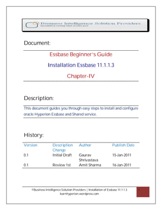 Document:

                    Essbase Beginner’s Guide

                  Installation Essbase 11.1.1.3

                                  Chapter-IV



Description:
This document guides you through easy steps to install and configure
oracle Hyperion Essbase and Shared service.




History:
Version               Description          Author                     Publish Date
                      Change
0.1                   Initial Draft        Gaurav                     15-Jan-2011
                                           Shrivastava
0.1                   Review 1st           Amit Sharma                16-Jan-2011




      ©Business Intelligence Solution Providers | Installation of Essbase 11.1.1.3   1
                           learnhyperion.wordpress.com
 