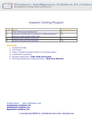 Hyperion Training Program

S.No   Topic                                                        Duration (Hours)
1      Data Warehousing Fundamentals                                4
2      Hyperion Analytics Services (Essbase), Essbase Integration   25
       Services, Essbase Studio, BSO, ASO
3      Hyperion Web Analysis (Analyzer)                             3
4      Hyperion Planning [After Essbase]                            15

Deliverable:
   1. Students Guides.
   2. Lab Guide.
   3. Video Tutorials recorded session for missing classes.
   4. Certification Questions
   5. Essbase application “Sales Order processing”.
   6. Planning Application implementation “Work force Effective”




Contact Point :      aloo_a2@yahoo.com
Learnhyperion.wordpress.com
Amitsharmair.wordpress.com
Bispsolutions.wordpress.com

                  Learn Hyperion/OBIEE by Amit Sharma mail to aloo_a2@yahoo.com
 