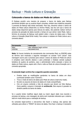 Backup – Modo Leitura e Gravação
Colocando o banco de dados em Modo de Leitura
O Essbase provêm uma maneira de preparar o banco de dados para Backup
permitindo também que os usuários façam consultas, emitam seus relatórios enquanto
o processo de Backup está sendo executado. Para isso, devemos colocar o banco de
dados em Modo Leitura (Read-Only ou Archive Mode), isso faz com que o banco de
dados esteja disponível apenas para leituras de dados, não podendo realizar nenhum
processo de gravação de dados durante o tempo em que estiver neste Modo. Após o
término do processo de Backup você poderá voltar o banco de dados para o Mode
Leitura e Gravação (Read-Write mode). Para colocar o essbase em Modo Leitura use o
comando abaixo:



Ferramenta             Instrução
MaxL                   alter database begin archive
ESSCMD                 BEGINARCHIVE

Nota: Se houver tentativa de cancelamento dos commandos MaxL ou ESSCMD antes
do término será mostrada a seguinte mensagem no console “can’t cancel”. Esta
mensagem ocorre pois o processo para colocar o banco de dados em Mode de Leitura
é complexo (será descrito abaixo) e para protenção o Essbase cancela qualquer
tentativa de quebra de ponteiro, caso o administrador tenha colocado o banco de
dados em Modo Leitura, espere até o final e volte ao Modo de Leitura-Gravação com o
comando apropriado.


O comando begin-archive faz o seguinte quando executado:

      Finaliza todas as modificações pendentes no banco de dados em disco
       (conhecido também como “Commit”).
      Troca o modo do banco de dados para Modo de Leitura (read-only mode).
      Re-abre os arquivos do banco de dados em modo compartilhado.
      Cria um arquivo contendo a lista de arquivos que devem ser feito Backup.
       Como padrão o arquivo é chamado de archive.lst. Este arquivo é gravado no
       diretório padrão do banco de dados.


Se o usuário tentar modificar algum dado ou inserir algum dado novo durante o
processo de backup, uma messagem de alerta será mostrada indicando que o sistema
está em modo leitura para a realização de backup.

Os comando begin-archive e end-archive não fazem o backup; eles apenas são
utilizados para alterar o “MODO” do banco de dados. Para fazer o backup é necessário
 