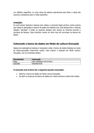 um utilitário específico, ou uma rotina de sistema operacional para fazer a cópia dos
arquivos necessários para a mídia específica.



ATENÇÃO:
Se você estiver fazendo o backup sem utilizar o comando begin-archive, tenha certeza
que todas as aplicações e bancos de dados do Essbase que você deseja fazer o backup
estejam “paradas” e todos os usuários estejam sem acesso às mesmas durante o
processo de backup. Caso contrário, existe um forte risco de corromper os bancos de
dados.




Colocando o banco de dados em Modo de Leitura-Gravação
Depois da realização do backup é necessário voltar o banco de dados Essbase ao modo
de leitura-gravação (read-write mode). Para colocar o Essbase em Modo Leitura-
Gravação, use os comandos abaixo:


Ferramenta             Instrução
MaxL                   alter database end archive
ESSCMD                 ENDARCHIVE


O comando end-archive faz o seguinte quando executado:

      Retorna o banco de dados ao Modo Leitura-Gravação.
      Re-abre os arquivos do banco de dados em modo exclusivo (read-write mode).
 