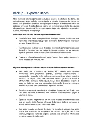 Backup – Exportar Dados
Até o momento falamos apenas dos backups de arquivos e estruturas dos bancos de
dados Essbase. Neste capítulo, iremos abordar a extração dos dados dos bancos de
dados. Esse processo é chamado de Exportação ou Export e consiste em extrair os
dados de um banco de dados Essbase e gerar um ou mais arquivos texto. Os arquivos
são gerados no formato ASCII e contém apenas dados, não são incluídos controles,
outlines, informações de segurança.

Utilizamos esse recurso para as seguintes necessidades:

      Transferência de dados entre plataformas. Exemplo: Exportar os dados de uma
       regional do ambiente de produção para o ambiente de homologação para testar
       um novo desenvolvimento.

      Fazer backup de parte do banco de dados. Exemplo: Exportar apenas os dados
       do cenário Planejado para as contas de Vendas e Custos, ou por exemplo,
       exportar apenas os dados de nível 0 sem considerar as consolidações.

      Exportar as informações em formato texto. Exemplo: Fazer backup completo do
       banco de dados em formato .TXT.



Algumas vantagens ao utilizar a exportação de dados como um recurso:

      Você pode usar o resultado do arquivo ASCII gerado para transferir
       informações entre plataformas distintas, exemplo: desenvolvimento –
       homologação - produção, enfim pode criar um ambiente de origem e destino
       utilizando um arquivo texto. Mas lembre-se, quando geramos os dados a
       estrutura não é carregada neste arquivo, logo, o banco de dados de origem e o
       banco de dados ao qual será carregada a informação devem ter o mesmo
       desenho do outline, caso contrário será reportado um erro.

      Durante o processo de exportação a integridade dos dados é verificada pois
       cada bloco de dados é verificado para confirmar se corresponde a página e
       arquivos de índice.

      É possível reduzir a fragmentação em um banco de dados exportando os dados
       para um arquivo texto, fazendo a limpeza do banco de dados e carregando o
       arquivo texto novamente para o banco de dados.

      Você pode exportar um banco de dados no formato de colunas, isso pode
       facilitar nas atividades de manipulação do arquivo, utilização com outros
       sistemas, criação de regras de carga no Essbase para carregar as informações
       em outros bancos de dados e etc.
 