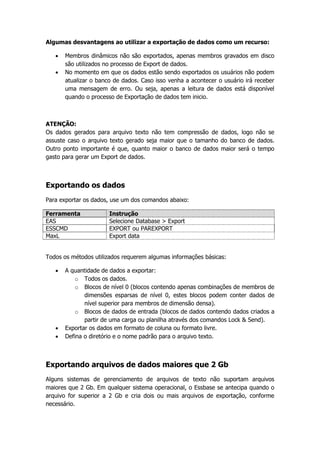 Algumas desvantagens ao utilizar a exportação de dados como um recurso:

      Membros dinâmicos não são exportados, apenas membros gravados em disco
       são utilizados no processo de Export de dados.
      No momento em que os dados estão sendo exportados os usuários não podem
       atualizar o banco de dados. Caso isso venha a acontecer o usuário irá receber
       uma mensagem de erro. Ou seja, apenas a leitura de dados está disponível
       quando o processo de Exportação de dados tem inicio.



ATENÇÃO:
Os dados gerados para arquivo texto não tem compressão de dados, logo não se
assuste caso o arquivo texto gerado seja maior que o tamanho do banco de dados.
Outro ponto importante é que, quanto maior o banco de dados maior será o tempo
gasto para gerar um Export de dados.



Exportando os dados
Para exportar os dados, use um dos comandos abaixo:

Ferramenta             Instrução
EAS                    Selecione Database > Export
ESSCMD                 EXPORT ou PAREXPORT
MaxL                   Export data


Todos os métodos utilizados requerem algumas informações básicas:

      A quantidade de dados a exportar:
           o Todos os dados.
           o Blocos de nível 0 (blocos contendo apenas combinações de membros de
              dimensões esparsas de nível 0, estes blocos podem conter dados de
              nível superior para membros de dimensão densa).
           o Blocos de dados de entrada (blocos de dados contendo dados criados a
              partir de uma carga ou planilha através dos comandos Lock & Send).
      Exportar os dados em formato de coluna ou formato livre.
      Defina o diretório e o nome padrão para o arquivo texto.



Exportando arquivos de dados maiores que 2 Gb
Alguns sistemas de gerenciamento de arquivos de texto não suportam arquivos
maiores que 2 Gb. Em qualquer sistema operacional, o Essbase se antecipa quando o
arquivo for superior a 2 Gb e cria dois ou mais arquivos de exportação, conforme
necessário.
 