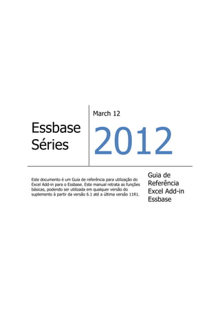 March 12




                                 2012
Essbase
Séries
                                                              Guia de
Este documento é um Guia de referência para utilização do
Excel Add-in para o Essbase. Este manual retrata as funções   Referência
básicas, podendo ser utilizada em qualquer versão do
suplemento à partir da versão 6.1 até a última versão 11R1.
                                                              Excel Add-in
                                                              Essbase
 