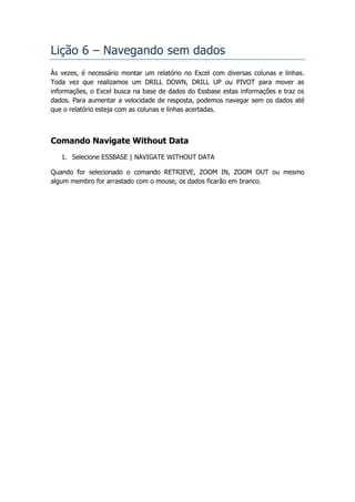 Lição 6 – Navegando sem dados
Às vezes, é necessário montar um relatório no Excel com diversas colunas e linhas.
Toda vez que realizamos um DRILL DOWN, DRILL UP ou PIVOT para mover as
informações, o Excel busca na base de dados do Essbase estas informações e traz os
dados. Para aumentar a velocidade de resposta, podemos navegar sem os dados até
que o relatório esteja com as colunas e linhas acertadas.



Comando Navigate Without Data
   1. Selecione ESSBASE | NAVIGATE WITHOUT DATA

Quando for selecionado o comando RETRIEVE, ZOOM IN, ZOOM OUT ou mesmo
algum membro for arrastado com o mouse, os dados ficarão em branco.
 