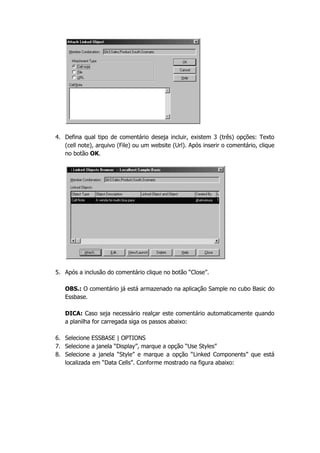 4. Defina qual tipo de comentário deseja incluir, existem 3 (três) opções: Texto
   (cell note), arquivo (File) ou um website (Url). Após inserir o comentário, clique
   no botão OK.




5. Após a inclusão do comentário clique no botão “Close”.

   OBS.: O comentário já está armazenado na aplicação Sample no cubo Basic do
   Essbase.

   DICA: Caso seja necessário realçar este comentário automaticamente quando
   a planilha for carregada siga os passos abaixo:

6. Selecione ESSBASE | OPTIONS
7. Selecione a janela “Display”, marque a opção “Use Styles”
8. Selecione a janela “Style” e marque a opção “Linked Components” que está
   localizada em “Data Cells”. Conforme mostrado na figura abaixo:
 