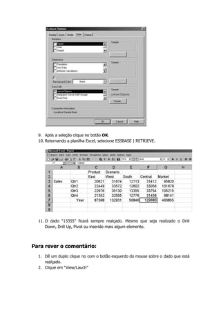 9. Após a seleção clique no botão OK.
  10. Retornando a planilha Excel, selecione ESSBASE | RETRIEVE.




  11. O dado “13355” ficará sempre realçado. Mesmo que seja realizado o Drill
      Down, Drill Up, Pivot ou inserido mais algum elemento.



Para rever o comentário:
  1. Dê um duplo clique no com o botão esquerdo do mouse sobre o dado que está
     realçado.
  2. Clique em “View/Lauch”
 