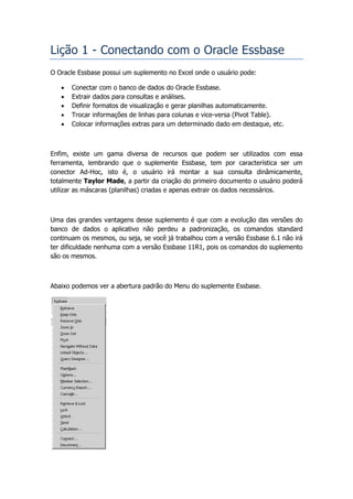 Lição 1 - Conectando com o Oracle Essbase
O Oracle Essbase possui um suplemento no Excel onde o usuário pode:

      Conectar com o banco de dados do Oracle Essbase.
      Extrair dados para consultas e análises.
      Definir formatos de visualização e gerar planilhas automaticamente.
      Trocar informações de linhas para colunas e vice-versa (Pivot Table).
      Colocar informações extras para um determinado dado em destaque, etc.



Enfim, existe um gama diversa de recursos que podem ser utilizados com essa
ferramenta, lembrando que o suplemente Essbase, tem por característica ser um
conector Ad-Hoc, isto é, o usuário irá montar a sua consulta dinâmicamente,
totalmente Taylor Made, a partir da criação do primeiro documento o usuário poderá
utilizar as máscaras (planilhas) criadas e apenas extrair os dados necessários.



Uma das grandes vantagens desse suplemento é que com a evolução das versões do
banco de dados o aplicativo não perdeu a padronização, os comandos standard
continuam os mesmos, ou seja, se você já trabalhou com a versão Essbase 6.1 não irá
ter dificuldade nenhuma com a versão Essbase 11R1, pois os comandos do suplemento
são os mesmos.



Abaixo podemos ver a abertura padrão do Menu do suplemente Essbase.
 