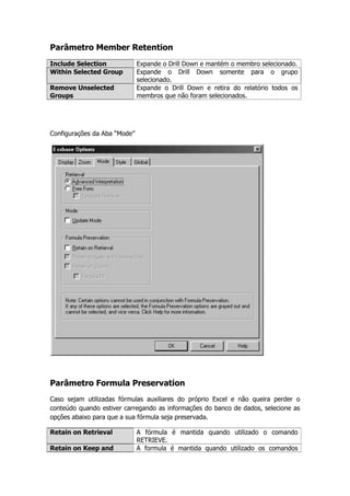Parâmetro Member Retention
Include Selection             Expande o Drill Down e mantém o membro selecionado.
Within Selected Group         Expande o Drill Down somente para o grupo
                              selecionado.
Remove Unselected             Expande o Drill Down e retira do relatório todos os
Groups                        membros que não foram selecionados.




Configurações da Aba “Mode”




Parâmetro Formula Preservation
Caso sejam utilizadas fórmulas auxiliares do próprio Excel e não queira perder o
conteúdo quando estiver carregando as informações do banco de dados, selecione as
opções abaixo para que a sua fórmula seja preservada.

Retain on Retrieval           A fórmula é mantida quando utilizado o comando
                              RETRIEVE.
Retain on Keep and            A formula é mantida quando utilizado os comandos
 