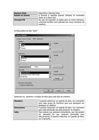 Remove Only                    Keep Only e Remove Only.
Retain on Zooms                A formula é mantida quando utilizado os comandos
                               Zoom In e Zoom Out.
Formula Fill                   No caso de expander os dados para os níveis inferiores,
                               a fórmula também será aplicada aos novos membros do
                               relatório.


Configurações da Aba “Style”




Selecione cor, tamanho e modelo de letra para cada tipo de membro:

Members                        É possível selecionar um padrão de letra, cor e tamanho
                               para cada grupo de membros para que apareçam em
                               destaque no relatório.
Dimensions                     É possível selecionar um padrão de letra, cor e tamanho
                               para cada dimensão que está presente no relatório.
Cells                          Para valores que possuem comentários, que não podem
                               ser alterados ou que possuem permissão para
                               leitura/escrita, é possível selecionar um padrão de letra,
                               cor e tamanho.
 