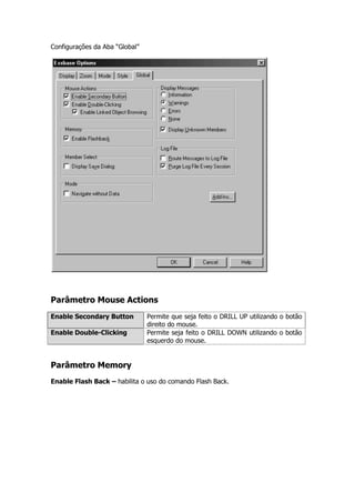 Configurações da Aba “Global”




Parâmetro Mouse Actions
Enable Secondary Button         Permite que seja feito o DRILL UP utilizando o botão
                                direito do mouse.
Enable Double-Clicking          Permite seja feito o DRILL DOWN utilizando o botão
                                esquerdo do mouse.


Parâmetro Memory
Enable Flash Back – habilita o uso do comando Flash Back.
 