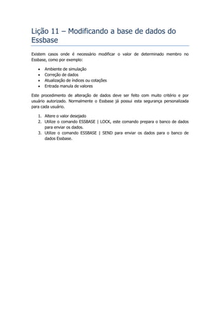 Lição 11 – Modificando a base de dados do
Essbase
Existem casos onde é necessário modificar o valor de determinado membro no
Essbase, como por exemplo:

      Ambiente de simulação
      Correção de dados
      Atualização de índices ou cotações
      Entrada manula de valores

Este procedimento de alteração de dados deve ser feito com muito critério e por
usuário autorizado. Normalmente o Essbase já possui esta segurança personalizada
para cada usuário.

   1. Altere o valor desejado
   2. Utilize o comando ESSBASE | LOCK, este comando prepara o banco de dados
      para enviar os dados.
   3. Utilize o comando ESSBASE | SEND para enviar os dados para o banco de
      dados Essbase.
 