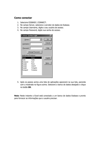 Como conectar
   1.   Selecione ESSBASE | CONNECT.
   2.   No campo Server, selecione o servidor de dados do Essbase.
   3.   No campo Username, digite o seu usuário de acesso.
   4.   No campo Password, digite sua senha de acesso.




   5. Após os passos acima uma lista de aplicações aparecerá na sua tela, parecida
      com a mostrada na figura acima. Selecione o banco de dados desejado e clique
      no botão OK.



Nota: Neste instante o Excel está conectado a um banco de dados Essbase e pronto
para fornecer as informações que o usuário precisar.
 