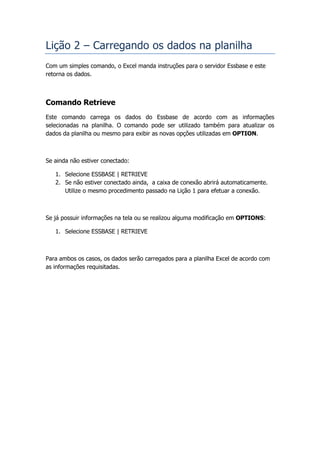 Lição 2 – Carregando os dados na planilha
Com um simples comando, o Excel manda instruções para o servidor Essbase e este
retorna os dados.



Comando Retrieve
Este comando carrega os dados do Essbase de acordo com as informações
selecionadas na planilha. O comando pode ser utilizado também para atualizar os
dados da planilha ou mesmo para exibir as novas opções utilizadas em OPTION.



Se ainda não estiver conectado:

   1. Selecione ESSBASE | RETRIEVE
   2. Se não estiver conectado ainda, a caixa de conexão abrirá automaticamente.
      Utilize o mesmo procedimento passado na Lição 1 para efetuar a conexão.



Se já possuir informações na tela ou se realizou alguma modificação em OPTIONS:

   1. Selecione ESSBASE | RETRIEVE



Para ambos os casos, os dados serão carregados para a planilha Excel de acordo com
as informações requisitadas.
 