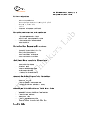 Ph No:9663034204, 9611733029
Skype Id:techthinkerslab
Essbase Overview






Multidimensional Analysis
Oracle’s Enterprise Performance Management System
Oracle BI Foundation Suite
Essbase
Production Environment Components

Designing Applications and Databases





Essbase Implementation Process
Analyzing and Planning Implementations
Creating Applications and Databases
Creating Outlines

Designing Data Descriptor Dimensions





Data Descriptor Dimensions Overview
Designing Time Dimensions
Designing Scenario Dimensions
Designing Accounts Dimensions

Optimizing Data Descriptor Dimensions






Creating Member Aliases
Dimension Types
Creating Period-to-Date Totals
Dynamic Calc Members
Enhancing Accounts Dimensions

Creating Basic Dimension Build Rules Files




Rules Files Overview
Creating Dimension Build Rules Files
Configuring Dimension Maintenance Settings

Creating Advanced Dimension Build Rules Files






Advanced Dimension Build Rules Files Overview
Creating Shared Members
Manipulating Fields
Creating User-Defined Attributes
Creating Attribute Dimensions with Rules Files.

Loading Data

 