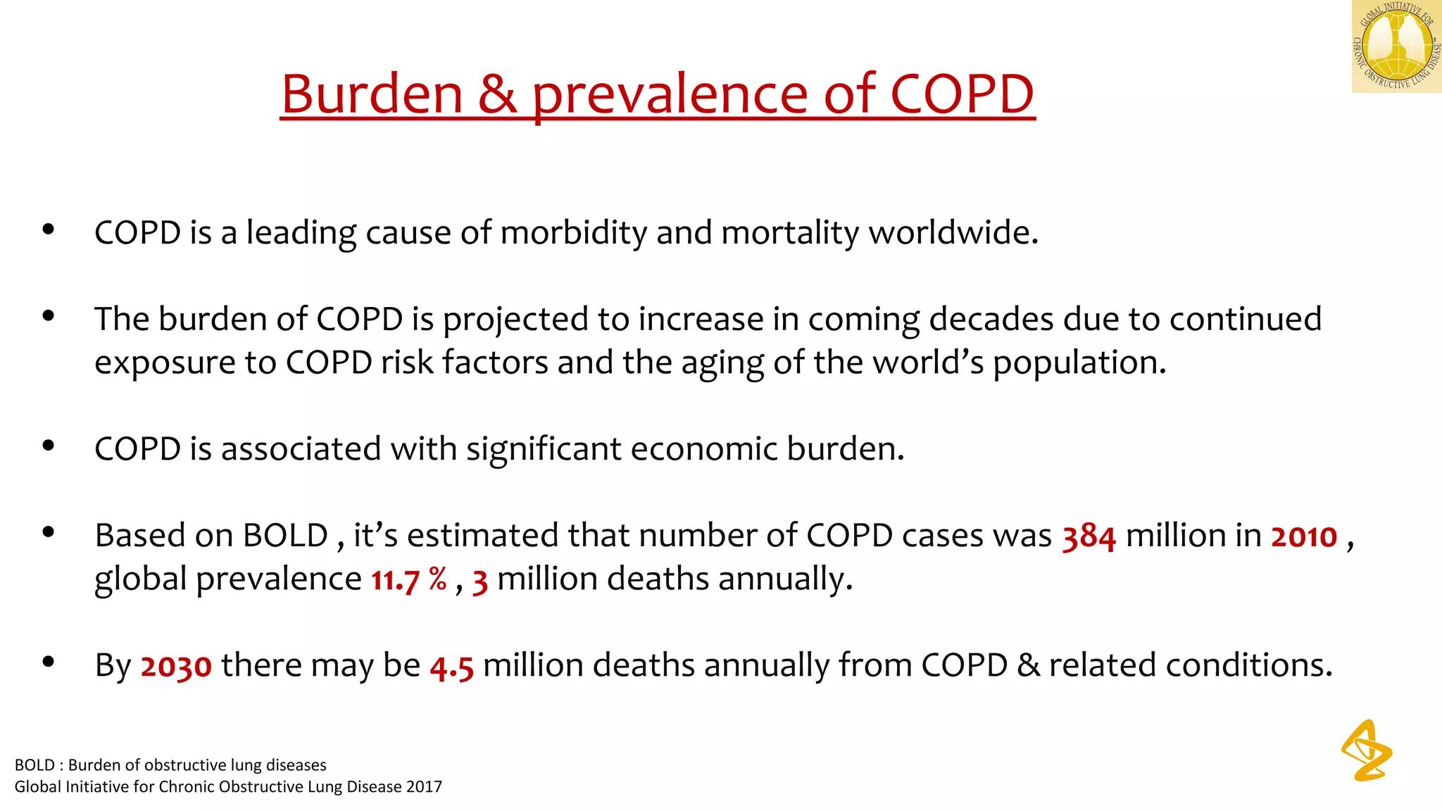 Burden & prevalence of COPD
• COPD is a leading cause of morbidity and mortality worldwide.
• The burden of COPD is projected to increase in coming decades due to continued 
exposure to COPD risk factors and the aging of the world’s population.
• COPD is associated with significant economic burden.
• Based on BOLD , it’s estimated that number of COPD cases was 384 million in 2010 , 
global prevalence 11.7 % , 3 million deaths annually. 
• By 2030 there may be 4.5 million deaths annually from COPD & related conditions.
BOLD : Burden of obstructive lung diseases
Global Initiative for Chronic Obstructive Lung Disease 2017
 