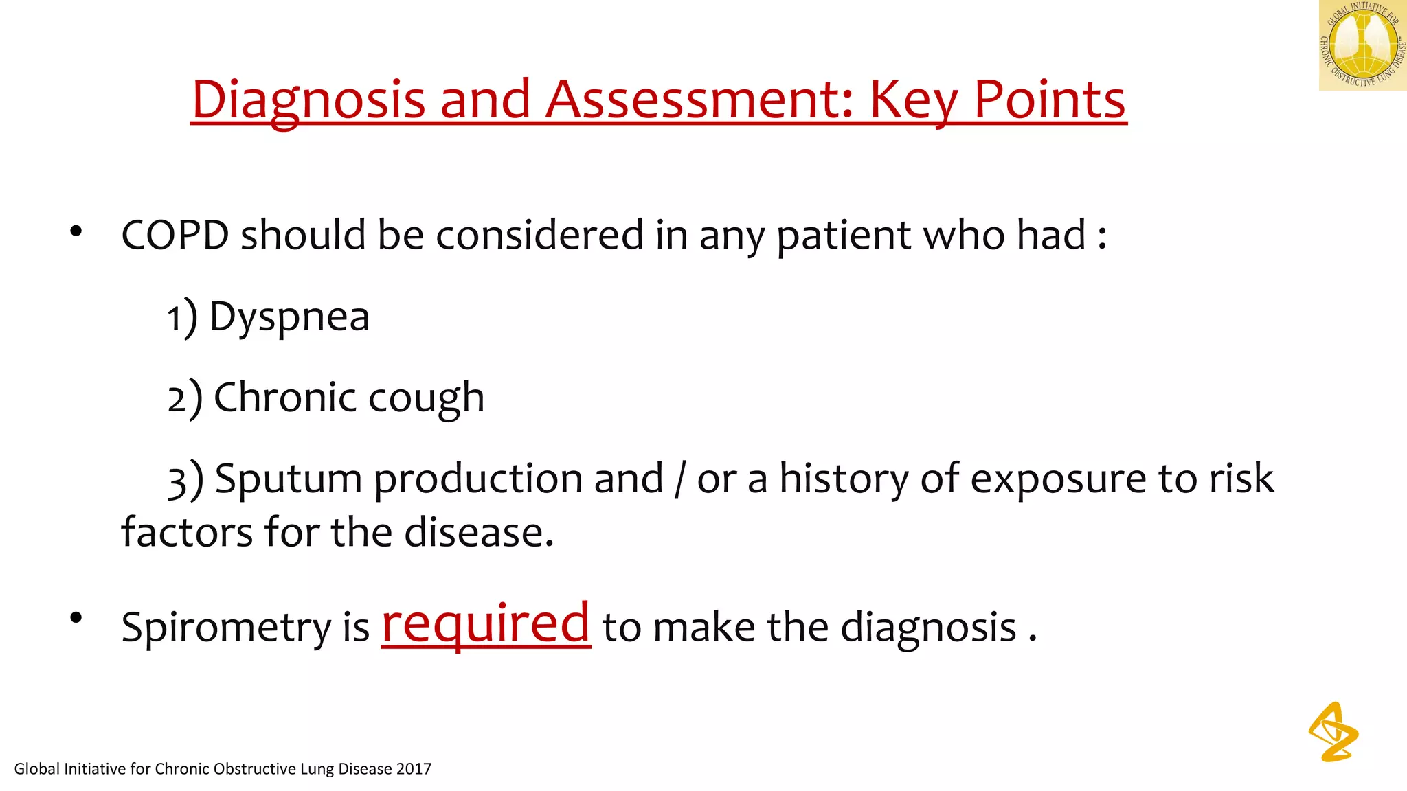 Diagnosis and Assessment: Key Points
• COPD should be considered in any patient who had :
          1) Dyspnea
          2) Chronic cough 
          3) Sputum production and / or a history of exposure to risk 
factors for the disease.
• Spirometry is required to make the diagnosis .
Global Initiative for Chronic Obstructive Lung Disease 2017
 