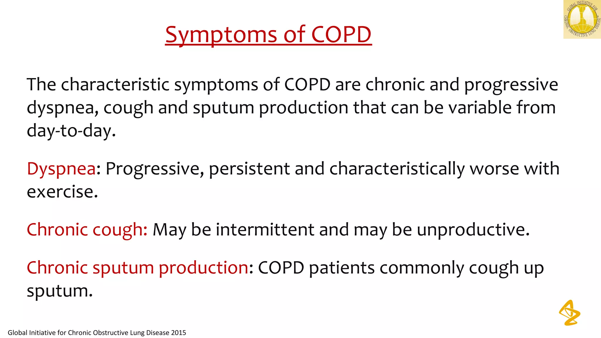 The characteristic symptoms of COPD are chronic and progressive 
dyspnea, cough and sputum production that can be variable from 
day-to-day. 
Dyspnea: Progressive, persistent and characteristically worse with 
exercise.
Chronic cough: May be intermittent and may be unproductive.
Chronic sputum production: COPD patients commonly cough up 
sputum.   
Symptoms of COPD
Global Initiative for Chronic Obstructive Lung Disease 2015
 