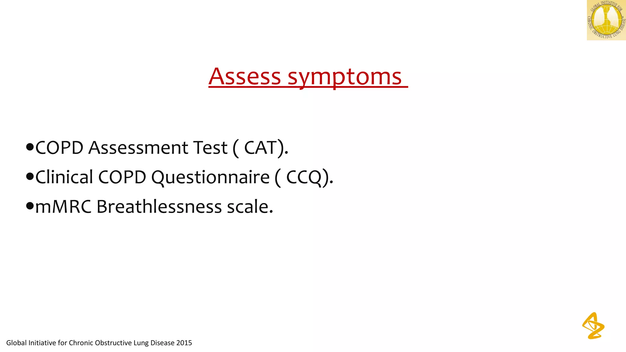 Assess symptoms 
•COPD Assessment Test ( CAT).
•Clinical COPD Questionnaire ( CCQ).
•mMRC Breathlessness scale.
Global Initiative for Chronic Obstructive Lung Disease 2015
 
