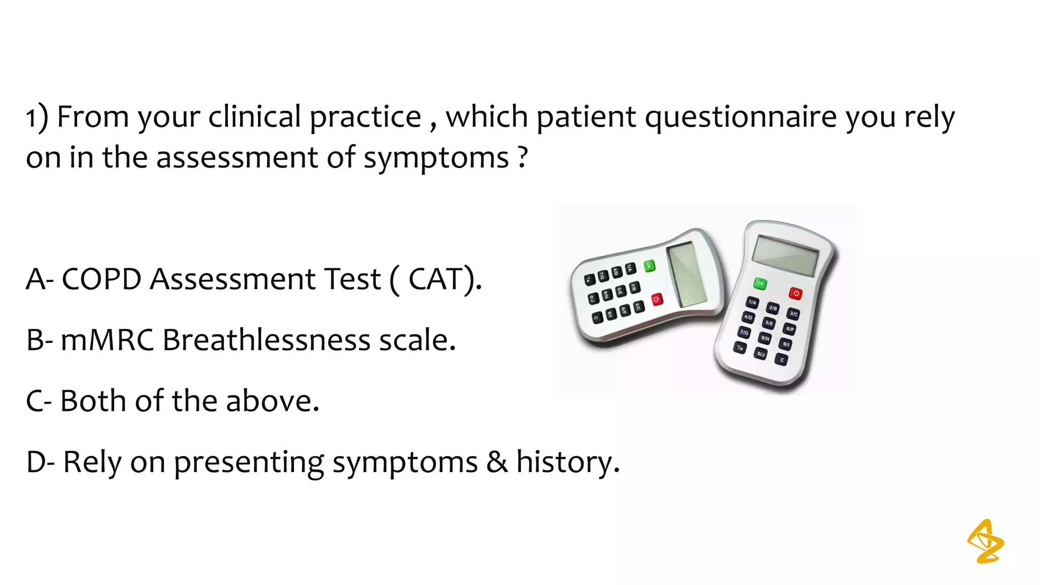 1) From your clinical practice , which patient questionnaire you rely 
on in the assessment of symptoms ?
A- COPD Assessment Test ( CAT).
B- mMRC Breathlessness scale.
C- Both of the above.
D- Rely on presenting symptoms & history.
 