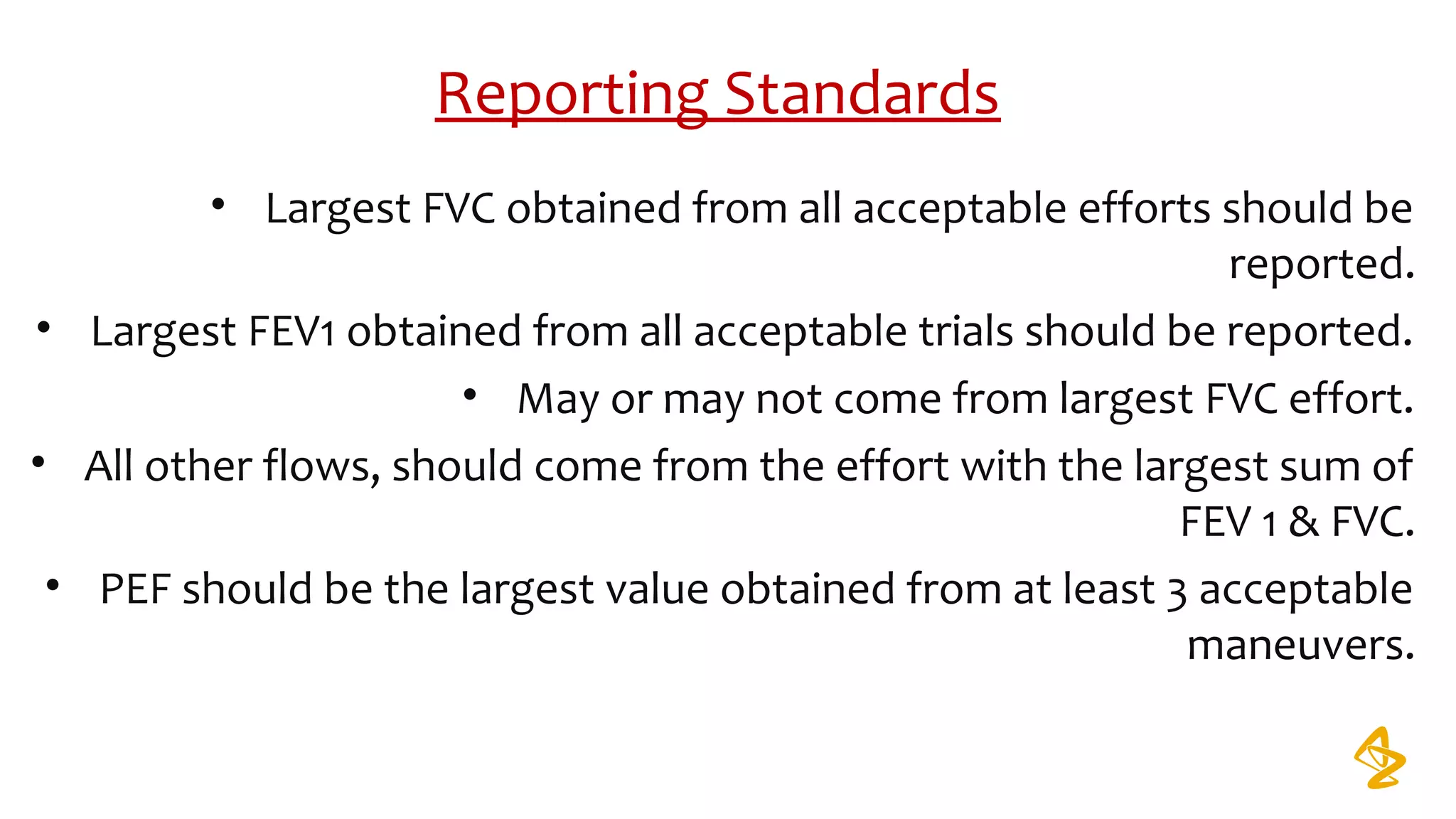 Reporting Standards
• Largest FVC obtained from all acceptable efforts should be
reported.
• Largest FEV1 obtained from all acceptable trials should be reported.
• May or may not come from largest FVC effort.
• All other flows, should come from the effort with the largest sum of
FEV 1 & FVC.
• PEF should be the largest value obtained from at least 3 acceptable
maneuvers.
 