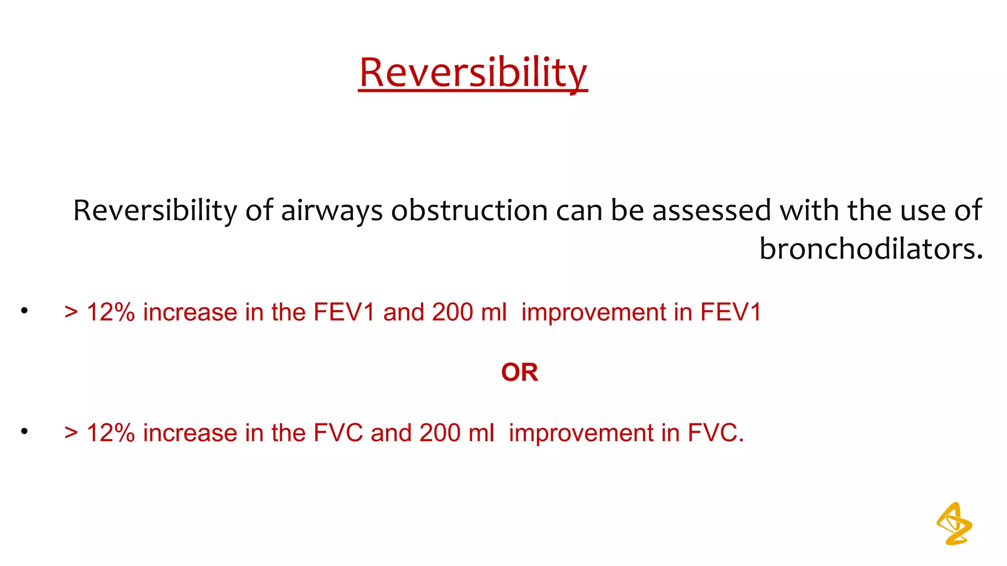 Reversibility
Reversibility of airways obstruction can be assessed with the use of
bronchodilators.
• > 12% increase in the FEV1 and 200 ml improvement in FEV1
OR
• > 12% increase in the FVC and 200 ml improvement in FVC.
 
