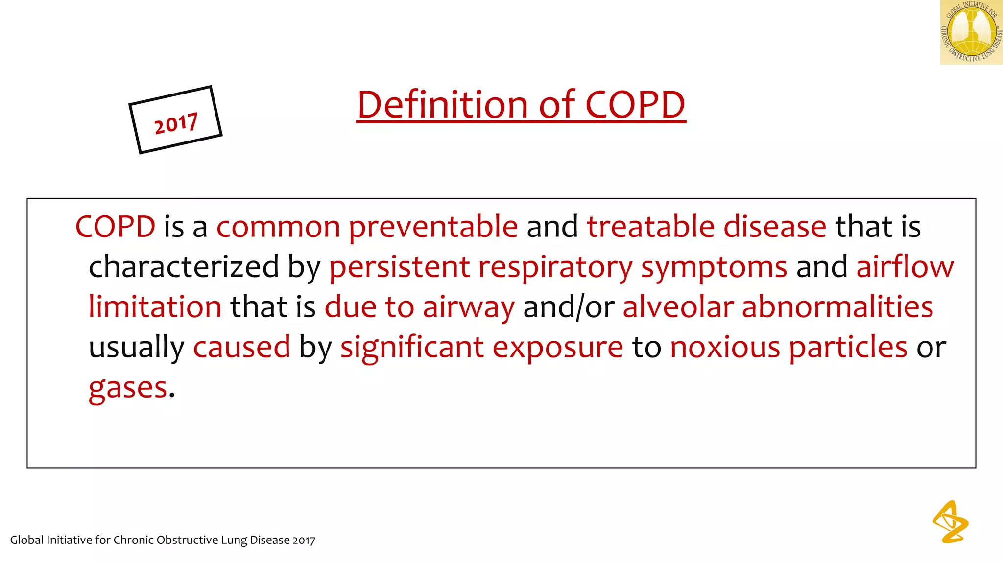 Definition of COPD
COPD is a common preventable and treatable disease that is 
characterized by persistent respiratory symptoms and airflow 
limitation that is due to airway and/or alveolar abnormalities 
usually caused by significant exposure to noxious particles or 
gases.
       
Global Initiative for Chronic Obstructive Lung Disease 2017
2017
 