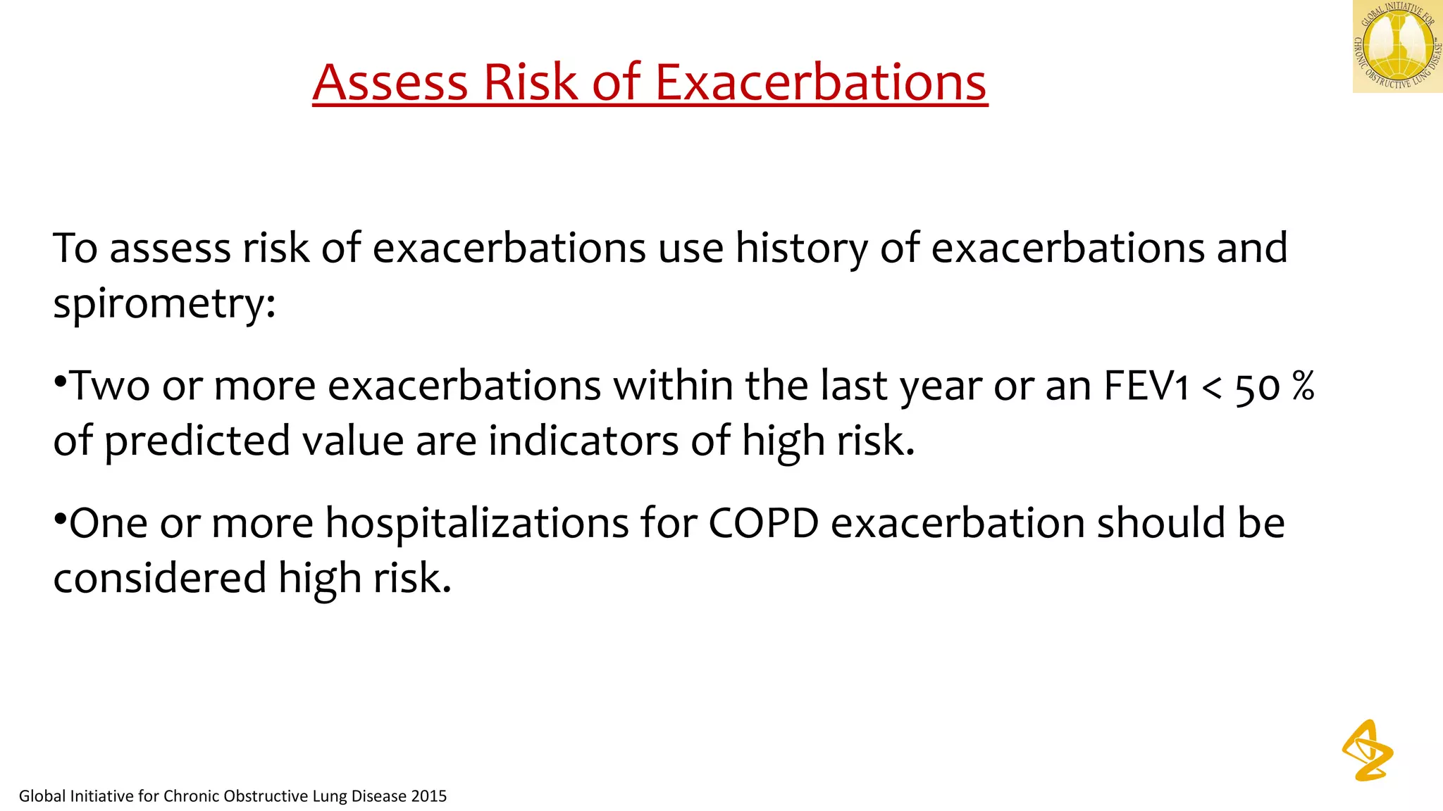 Assess Risk of Exacerbations
To assess risk of exacerbations use history of exacerbations and
spirometry:
•Two or more exacerbations within the last year or an FEV1 < 50 %
of predicted value are indicators of high risk.
•One or more hospitalizations for COPD exacerbation should be
considered high risk.
Global Initiative for Chronic Obstructive Lung Disease 2015
 