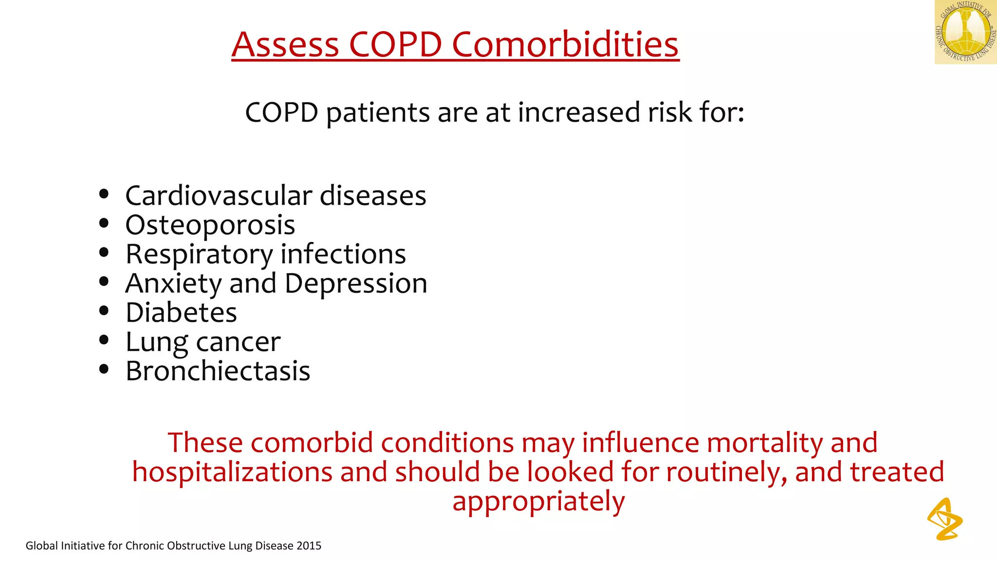 Assess COPD Comorbidities
COPD patients are at increased risk for:
• Cardiovascular diseases
• Osteoporosis
• Respiratory infections
• Anxiety and Depression
• Diabetes
• Lung cancer
• Bronchiectasis
These comorbid conditions may influence mortality and
hospitalizations and should be looked for routinely, and treated
appropriately
Global Initiative for Chronic Obstructive Lung Disease 2015
 
