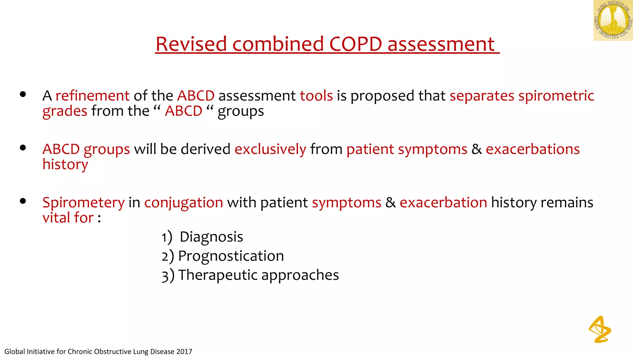 Revised combined COPD assessment
• A refinement of the ABCD assessment tools is proposed that separates spirometric
grades from the “ ABCD “ groups
• ABCD groups will be derived exclusively from patient symptoms & exacerbations
history
• Spirometery in conjugation with patient symptoms & exacerbation history remains
vital for :
1) Diagnosis
2) Prognostication
3) Therapeutic approaches
Global Initiative for Chronic Obstructive Lung Disease 2017
 