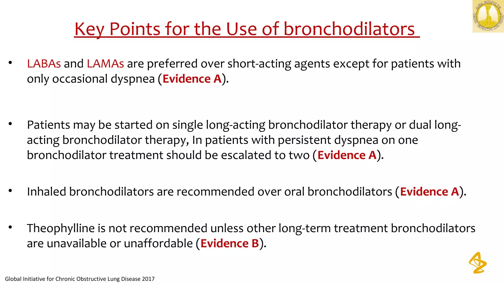 • LABAs and LAMAs are preferred over short-acting agents except for patients with
only occasional dyspnea (Evidence A).
• Patients may be started on single long-acting bronchodilator therapy or dual long-
acting bronchodilator therapy, In patients with persistent dyspnea on one
bronchodilator treatment should be escalated to two (Evidence A).
• Inhaled bronchodilators are recommended over oral bronchodilators (Evidence A).
• Theophylline is not recommended unless other long-term treatment bronchodilators
are unavailable or unaffordable (Evidence B).
Key Points for the Use of bronchodilators
Global Initiative for Chronic Obstructive Lung Disease 2017
 