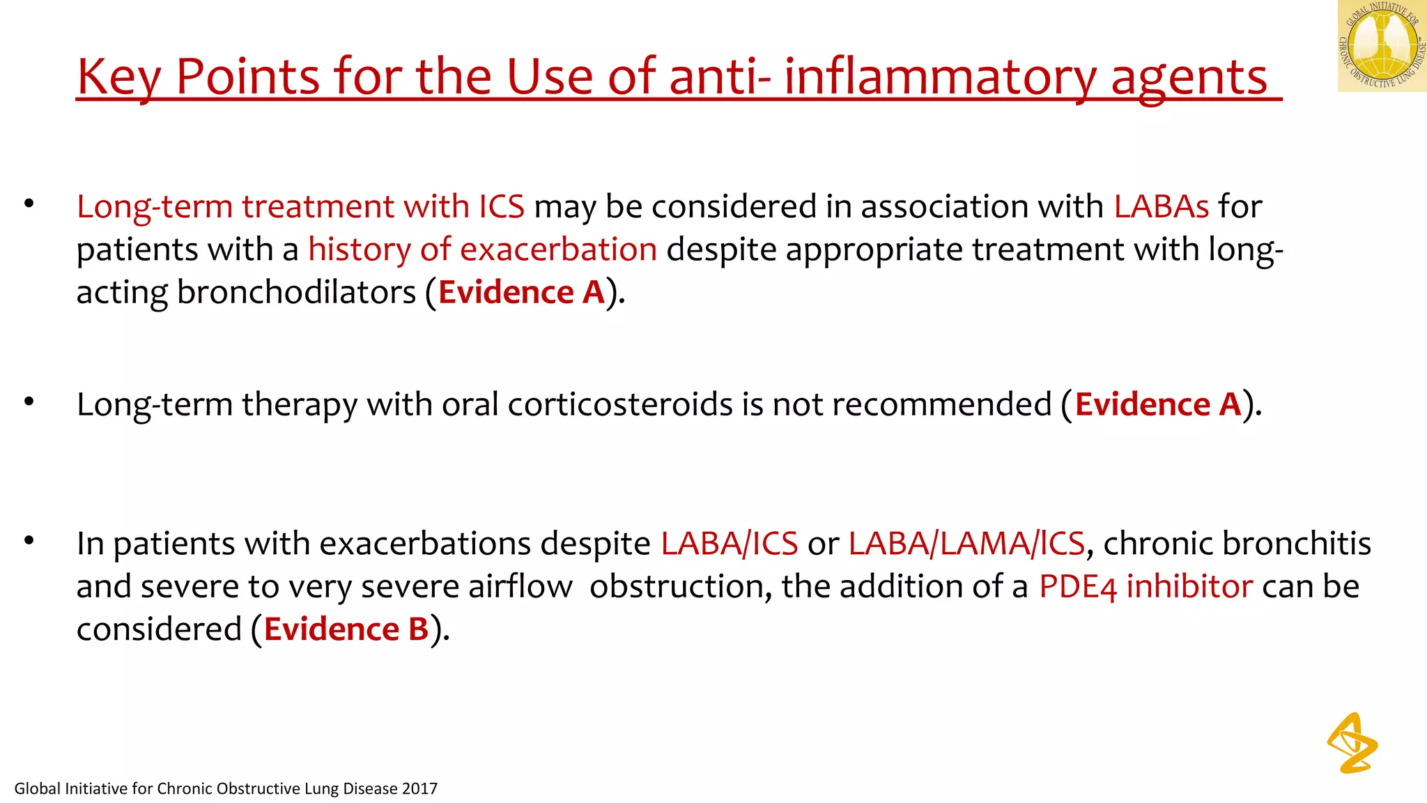 • Long-term treatment with ICS may be considered in association with LABAs for
patients with a history of exacerbation despite appropriate treatment with long-
acting bronchodilators (Evidence A).
• Long-term therapy with oral corticosteroids is not recommended (Evidence A).
• In patients with exacerbations despite LABA/ICS or LABA/LAMA/lCS, chronic bronchitis
and severe to very severe airflow obstruction, the addition of a PDE4 inhibitor can be
considered (Evidence B).
Key Points for the Use of anti- inflammatory agents
Global Initiative for Chronic Obstructive Lung Disease 2017
 