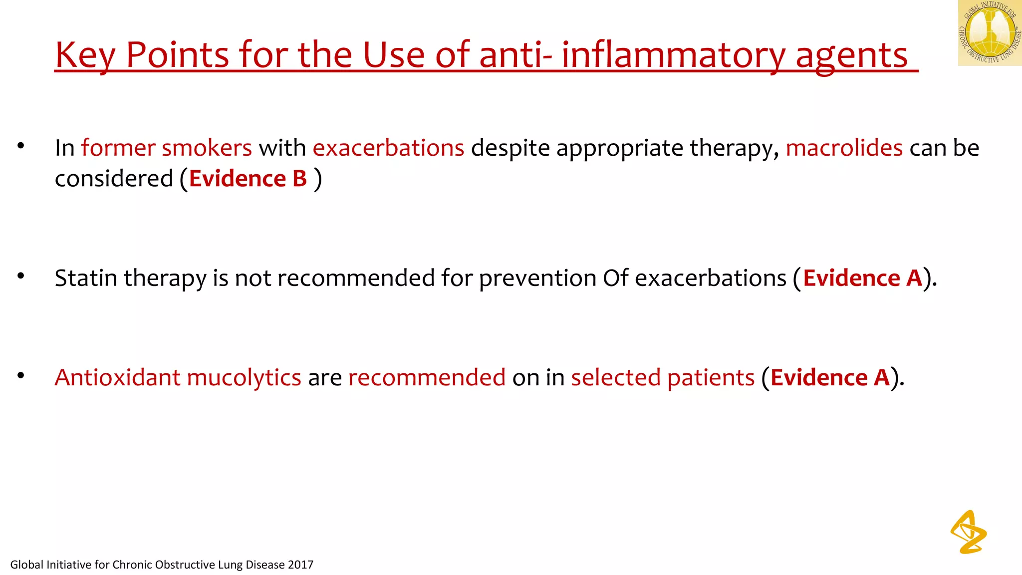 Key Points for the Use of anti- inflammatory agents
• In former smokers with exacerbations despite appropriate therapy, macrolides can be
considered (Evidence B )
• Statin therapy is not recommended for prevention Of exacerbations (Evidence A).
• Antioxidant mucolytics are recommended on in selected patients (Evidence A).
Global Initiative for Chronic Obstructive Lung Disease 2017
 