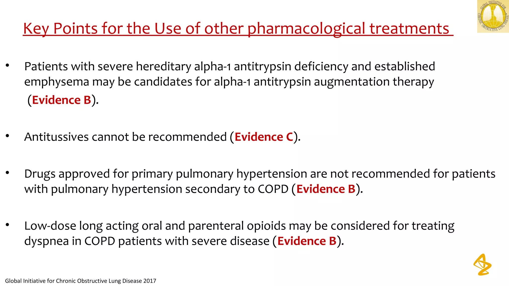• Patients with severe hereditary alpha-1 antitrypsin deficiency and established
emphysema may be candidates for alpha-1 antitrypsin augmentation therapy
(Evidence B).
• Antitussives cannot be recommended (Evidence C).
• Drugs approved for primary pulmonary hypertension are not recommended for patients
with pulmonary hypertension secondary to COPD (Evidence B).
• Low-dose long acting oral and parenteral opioids may be considered for treating
dyspnea in COPD patients with severe disease (Evidence B).
Key Points for the Use of other pharmacological treatments
Global Initiative for Chronic Obstructive Lung Disease 2017
 