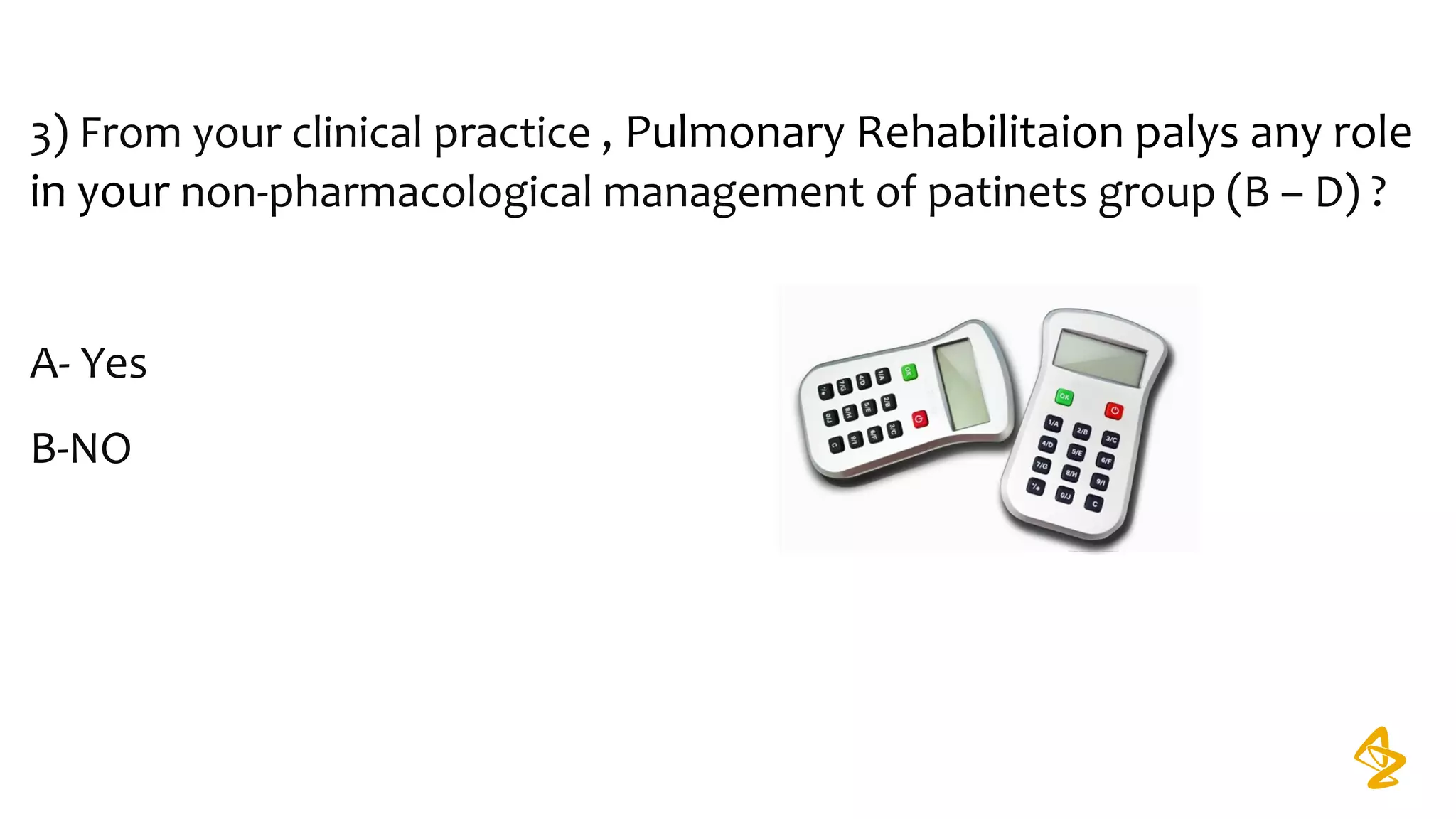 3) From your clinical practice , Pulmonary Rehabilitaion palys any role
in your non-pharmacological management of patinets group (B – D) ?
A- Yes
B-NO
 