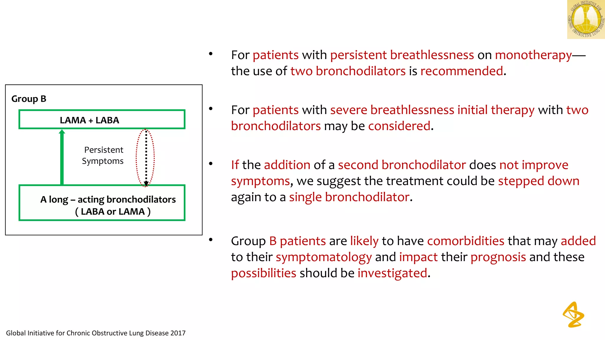 • For patients with persistent breathlessness on monotherapy—
the use of two bronchodilators is recommended.
• For patients with severe breathlessness initial therapy with two
bronchodilators may be considered.
• If the addition of a second bronchodilator does not improve
symptoms, we suggest the treatment could be stepped down
again to a single bronchodilator.
• Group B patients are likely to have comorbidities that may added
to their symptomatology and impact their prognosis and these
possibilities should be investigated.
Global Initiative for Chronic Obstructive Lung Disease 2017
Group B
A long – acting bronchodilators
( LABA or LAMA )
LAMA + LABA
Persistent
Symptoms
 