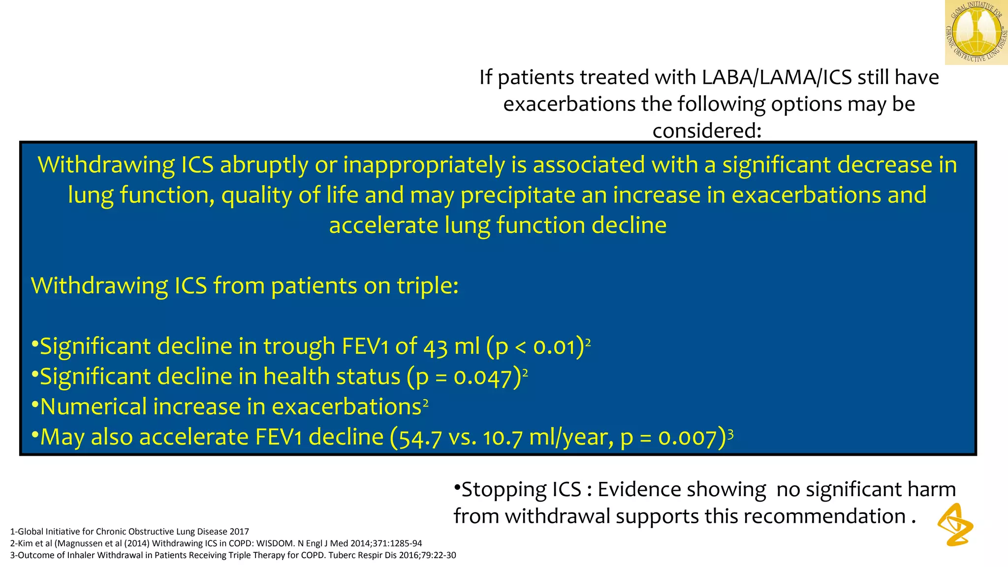 If patients treated with LABA/LAMA/ICS still have
exacerbations the following options may be
considered:
•Add roflumilast : This may be considered in patients
with an FEVI < 50% predicted and
chronic bronchitis, particularly if they have
experienced at least one hospitalization for an
exacerbation in the previous year.
•Add a macrolide : The best available evidence exists
for the use of azithromycin.
Consideration to the development of resistant organisms
should be factored into making
•Stopping ICS : Evidence showing no significant harm
from withdrawal supports this recommendation .
1-Global Initiative for Chronic Obstructive Lung Disease 2017
2-Kim et al (Magnussen et al (2014) Withdrawing ICS in COPD: WISDOM. N Engl J Med 2014;371:1285-94
3-Outcome of Inhaler Withdrawal in Patients Receiving Triple Therapy for COPD. Tuberc Respir Dis 2016;79:22-30
Group D
LAMA LAMA + LABA LABA + ICS
LAMA
+ LABA
+ ICS
Consider Roflumilast
if FEV1 50% pred.˂
And patient has
chronic bronchitis
Consider
macrolides in
former
smokers
Further exacerbation(s)
Further
exacerbation(s)
Persistent
Symptoms / further
exacerbation(s)
Withdrawing ICS abruptly or inappropriately is associated with a significant decrease in
lung function, quality of life and may precipitate an increase in exacerbations and
accelerate lung function decline
Withdrawing ICS from patients on triple:
•Significant decline in trough FEV1 of 43 ml (p < 0.01)2
•Significant decline in health status (p = 0.047)2
•Numerical increase in exacerbations2
•May also accelerate FEV1 decline (54.7 vs. 10.7 ml/year, p = 0.007)3
 