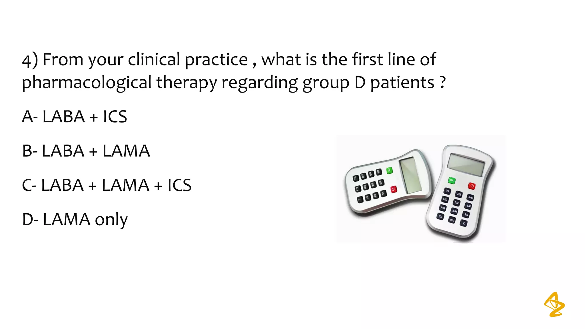 4) From your clinical practice , what is the first line of
pharmacological therapy regarding group D patients ?
A- LABA + ICS
B- LABA + LAMA
C- LABA + LAMA + ICS
D- LAMA only
 