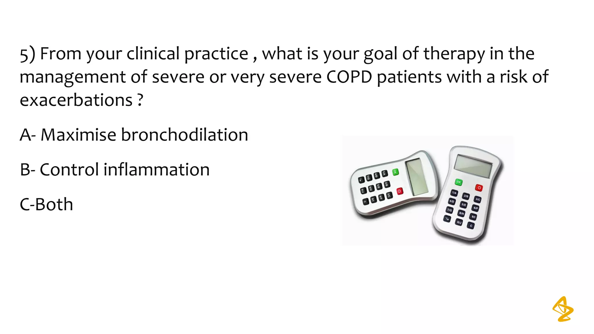 5) From your clinical practice , what is your goal of therapy in the
management of severe or very severe COPD patients with a risk of
exacerbations ?
A- Maximise bronchodilation
B- Control inflammation
C-Both
 