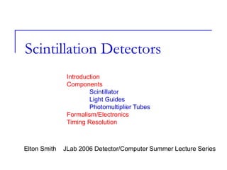 Scintillation Detectors
Elton Smith JLab 2006 Detector/Computer Summer Lecture Series
Introduction
Components
Scintillator
Light Guides
Photomultiplier Tubes
Formalism/Electronics
Timing Resolution
 