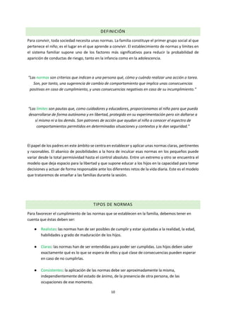10
DEFINICIÓN
Para convivir, toda sociedad necesita unas normas. La familia constituye el primer grupo social al que
pertenece el niño; es el lugar en el que aprende a convivir. El establecimiento de normas y límites en
el sistema familiar supone uno de los factores más significativos para reducir la probabilidad de
aparición de conductas de riesgo, tanto en la infancia como en la adolescencia.
“Las normas son criterios que indican a una persona qué, cómo y cuándo realizar una acción o tarea.
Son, por tanto, una sugerencia de cambio de comportamiento que implica unas consecuencias
positivas en caso de cumplimiento, y unas consecuencias negativas en caso de su incumplimiento.”
“Los límites son pautas que, como cuidadores y educadores, proporcionamos al niño para que pueda
desarrollarse de forma autónoma y en libertad, protegido en su experimentación pero sin dañarse a
sí mismo ni a los demás. Son patrones de acción que ayudan al niño a conocer el espectro de
comportamientos permitidos en determinadas situaciones y contextos y le dan seguridad.”
El papel de los padres en este ámbito se centra en establecer y aplicar unas normas claras, pertinentes
y razonables. El abanico de posibilidades a la hora de inculcar esas normas en los pequeños puede
variar desde la total permisividad hasta el control absoluto. Entre un extremo y otro se encuentra el
modelo que deja espacio para la libertad y que supone educar a los hijos en la capacidad para tomar
decisiones y actuar de forma responsable ante los diferentes retos de la vida diaria. Este es el modelo
que trataremos de enseñar a las familias durante la sesión.
TIPOS DE NORMAS
Para favorecer el cumplimiento de las normas que se establecen en la familia, debemos tener en
cuenta que éstas deben ser:
● Realistas: las normas han de ser posibles de cumplir y estar ajustadas a la realidad, la edad,
habilidades y grado de maduración de los hijos.
● Claras: las normas han de ser entendidas para poder ser cumplidas. Los hijos deben saber
exactamente qué es lo que se espera de ellos y qué clase de consecuencias pueden esperar
en caso de no cumplirlas.
● Consistentes: la aplicación de las normas debe ser aproximadamente la misma,
independientemente del estado de ánimo, de la presencia de otra persona, de las
ocupaciones de ese momento.
 