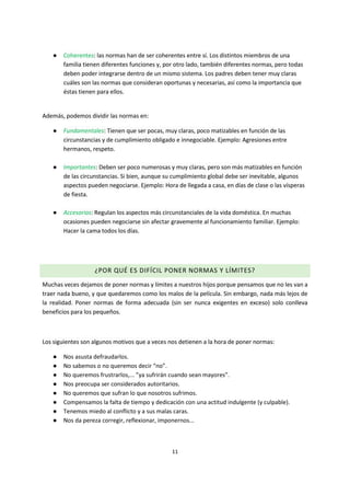 11
● Coherentes: las normas han de ser coherentes entre sí. Los distintos miembros de una
familia tienen diferentes funciones y, por otro lado, también diferentes normas, pero todas
deben poder integrarse dentro de un mismo sistema. Los padres deben tener muy claras
cuáles son las normas que consideran oportunas y necesarias, así como la importancia que
éstas tienen para ellos.
Además, podemos dividir las normas en:
● Fundamentales: Tienen que ser pocas, muy claras, poco matizables en función de las
circunstancias y de cumplimiento obligado e innegociable. Ejemplo: Agresiones entre
hermanos, respeto.
● Importantes: Deben ser poco numerosas y muy claras, pero son más matizables en función
de las circunstancias. Si bien, aunque su cumplimiento global debe ser inevitable, algunos
aspectos pueden negociarse. Ejemplo: Hora de llegada a casa, en días de clase o las vísperas
de fiesta.
● Accesorias: Regulan los aspectos más circunstanciales de la vida doméstica. En muchas
ocasiones pueden negociarse sin afectar gravemente al funcionamiento familiar. Ejemplo:
Hacer la cama todos los días.
¿POR QUÉ ES DIFÍCIL PONER NORMAS Y LÍMITES?
Muchas veces dejamos de poner normas y límites a nuestros hijos porque pensamos que no les van a
traer nada bueno, y que quedaremos como los malos de la película. Sin embargo, nada más lejos de
la realidad. Poner normas de forma adecuada (sin ser nunca exigentes en exceso) solo conlleva
beneficios para los pequeños.
Los siguientes son algunos motivos que a veces nos detienen a la hora de poner normas:
● Nos asusta defraudarlos.
● No sabemos o no queremos decir “no”.
● No queremos frustrarlos,... ”ya sufrirán cuando sean mayores”.
● Nos preocupa ser considerados autoritarios.
● No queremos que sufran lo que nosotros sufrimos.
● Compensamos la falta de tiempo y dedicación con una actitud indulgente (y culpable).
● Tenemos miedo al conflicto y a sus malas caras.
● Nos da pereza corregir, reflexionar, imponernos...
 