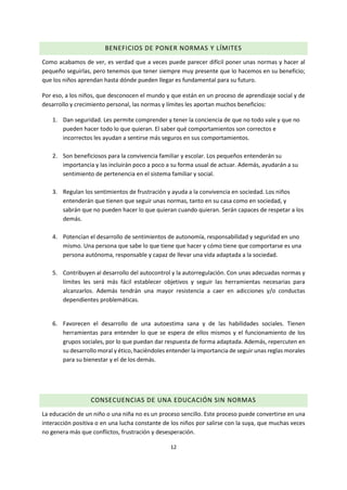 12
BENEFICIOS DE PONER NORMAS Y LÍMITES
Como acabamos de ver, es verdad que a veces puede parecer difícil poner unas normas y hacer al
pequeño seguirlas, pero tenemos que tener siempre muy presente que lo hacemos en su beneficio;
que los niños aprendan hasta dónde pueden llegar es fundamental para su futuro.
Por eso, a los niños, que desconocen el mundo y que están en un proceso de aprendizaje social y de
desarrollo y crecimiento personal, las normas y límites les aportan muchos beneficios:
1. Dan seguridad. Les permite comprender y tener la conciencia de que no todo vale y que no
pueden hacer todo lo que quieran. El saber qué comportamientos son correctos e
incorrectos les ayudan a sentirse más seguros en sus comportamientos.
2. Son beneficiosos para la convivencia familiar y escolar. Los pequeños entenderán su
importancia y las incluirán poco a poco a su forma usual de actuar. Además, ayudarán a su
sentimiento de pertenencia en el sistema familiar y social.
3. Regulan los sentimientos de frustración y ayuda a la convivencia en sociedad. Los niños
entenderán que tienen que seguir unas normas, tanto en su casa como en sociedad, y
sabrán que no pueden hacer lo que quieran cuando quieran. Serán capaces de respetar a los
demás.
4. Potencian el desarrollo de sentimientos de autonomía, responsabilidad y seguridad en uno
mismo. Una persona que sabe lo que tiene que hacer y cómo tiene que comportarse es una
persona autónoma, responsable y capaz de llevar una vida adaptada a la sociedad.
5. Contribuyen al desarrollo del autocontrol y la autorregulación. Con unas adecuadas normas y
límites les será más fácil establecer objetivos y seguir las herramientas necesarias para
alcanzarlos. Además tendrán una mayor resistencia a caer en adicciones y/o conductas
dependientes problemáticas.
6. Favorecen el desarrollo de una autoestima sana y de las habilidades sociales. Tienen
herramientas para entender lo que se espera de ellos mismos y el funcionamiento de los
grupos sociales, por lo que puedan dar respuesta de forma adaptada. Además, repercuten en
su desarrollo moral y ético, haciéndoles entender la importancia de seguir unas reglas morales
para su bienestar y el de los demás.
CONSECUENCIAS DE UNA EDUCACIÓN SIN NORMAS
La educación de un niño o una niña no es un proceso sencillo. Este proceso puede convertirse en una
interacción positiva o en una lucha constante de los niños por salirse con la suya, que muchas veces
no genera más que conflictos, frustración y desesperación.
 