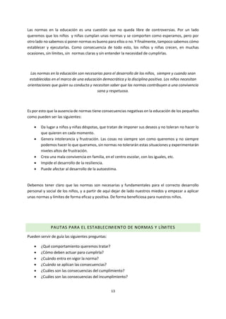 13
Las normas en la educación es una cuestión que no queda libre de controversias. Por un lado
queremos que los niños y niñas cumplan unas normas y se comporten como esperamos, pero por
otro lado no sabemos si poner normas es bueno para ellos o no. Y finalmente, tampoco sabemos cómo
establecer y ejecutarlas. Como consecuencia de todo esto, los niños y niñas crecen, en muchas
ocasiones, sin límites, sin normas claras y sin entender la necesidad de cumplirlas.
Las normas en la educación son necesarias para el desarrollo de los niños, siempre y cuando sean
establecidas en el marco de una educación democrática y la disciplina positiva. Los niños necesitan
orientaciones que guíen su conducta y necesitan saber que las normas contribuyen a una convivencia
sana y respetuosa.
Es por esto que la ausencia de normas tiene consecuencias negativas en la educación de los pequeños
como pueden ser las siguientes:
 Da lugar a niños y niñas déspotas, que tratan de imponer sus deseos y no toleran no hacer lo
que quieren en cada momento.
 Genera intolerancia y frustración. Las cosas no siempre son como queremos y no siempre
podemos hacer lo que queramos, sin normas no tolerarán estas situaciones y experimentarán
niveles altos de frustración.
 Crea una mala convivencia en familia, en el centro escolar, con los iguales, etc.
 Impide el desarrollo de la resiliencia.
 Puede afectar al desarrollo de la autoestima.
●
Debemos tener claro que las normas son necesarias y fundamentales para el correcto desarrollo
personal y social de los niños, y a partir de aquí dejar de lado nuestros miedos y empezar a aplicar
unas normas y límites de forma eficaz y positiva. De forma beneficiosa para nuestros niños.
PAUTAS PARA EL ESTABLECIMIENTO DE NORMAS Y LÍMITES
Pueden servir de guía las siguientes preguntas:
 ¿Qué comportamiento queremos tratar?
 ¿Cómo deben actuar para cumplirla?
 ¿Cuándo entra en vigor la norma?
 ¿Cuándo se aplican las consecuencias?
 ¿Cuáles son las consecuencias del cumplimiento?
 ¿Cuáles son las consecuencias del incumplimiento?
 